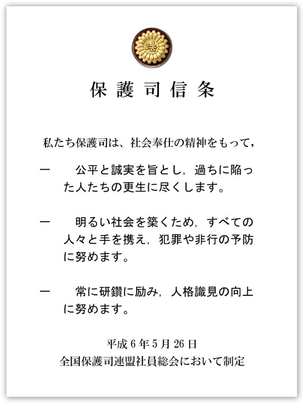 私たち保護司は、社会奉仕の精神をもって、 一 公平と誠実を旨とし、過ちに陥った人たちの更生に尽くします。 一 明るい社会を築くため、すべての人々と手を携え、犯罪や非行の予防に努めます。 一 常に研鑽に励み、人格識見の向上に努めます。